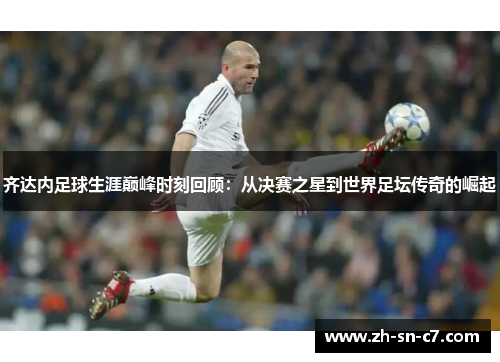 齐达内足球生涯巅峰时刻回顾:从决赛之星到世界足坛传奇的崛起 齐达内足球生涯巅峰时刻回顾:从决赛之星到世界足坛传奇的崛起