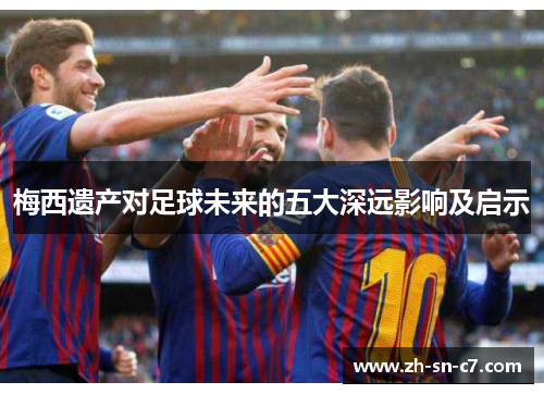 梅西遗产对足球未来的五大深远影响及启示