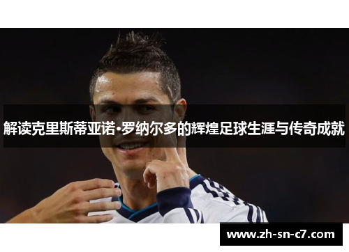 解读克里斯蒂亚诺·罗纳尔多的辉煌足球生涯与传奇成就
