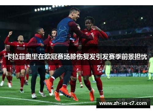 卡拉菲奥里在欧冠赛场膝伤复发引发赛季前景担忧 卡拉菲奥里在欧冠赛场膝伤复发引发赛季前景担忧