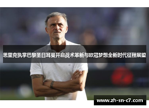 恩里克执掌巴黎圣日耳曼开启战术革新与欧冠梦想全新时代征程展望