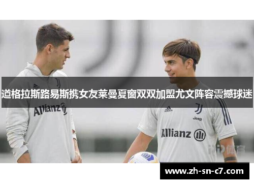 道格拉斯路易斯携女友莱曼夏窗双双加盟尤文阵容震撼球迷